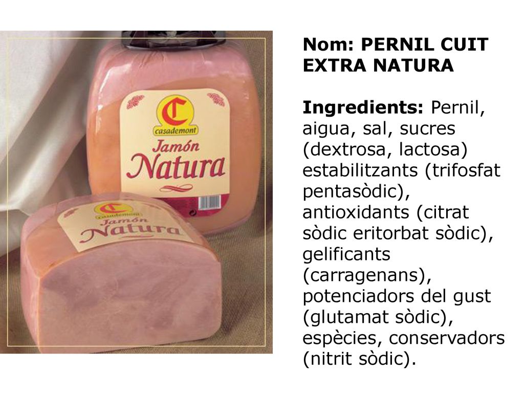 Nom: PERNIL CUIT EXTRA NATURA Ingredients: Pernil, aigua, sal, sucres (dextrosa, lactosa) estabilitzants (trifosfat pentasòdic), antioxidants (citrat sòdic eritorbat sòdic), gelificants (carragenans), potenciadors del gust (glutamat sòdic), espècies, conservadors (nitrit sòdic).