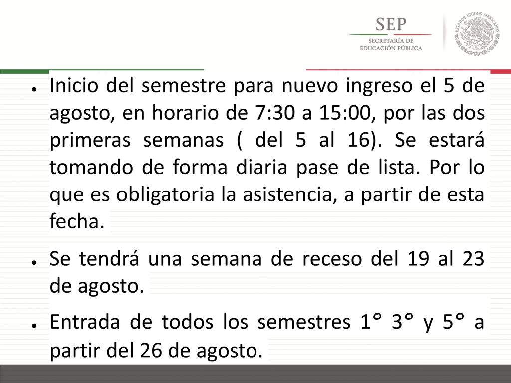 Inicio del semestre para nuevo ingreso el 5 de agosto, en horario de 7:30 a 15:00, por las dos primeras semanas ( del 5 al 16). Se estará tomando de forma diaria pase de lista. Por lo que es obligatoria la asistencia, a partir de esta fecha.