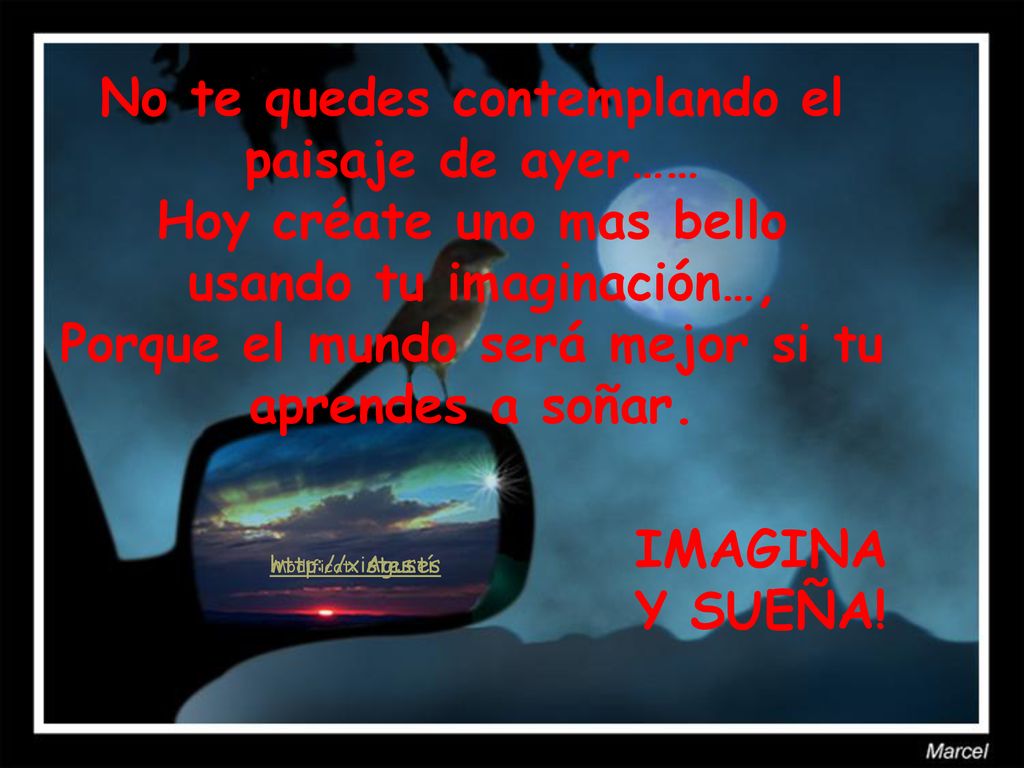 No te quedes contemplando el paisaje de ayer…… Hoy créate uno mas bello usando tu imaginación…, Porque el mundo será mejor si tu aprendes a soñar.