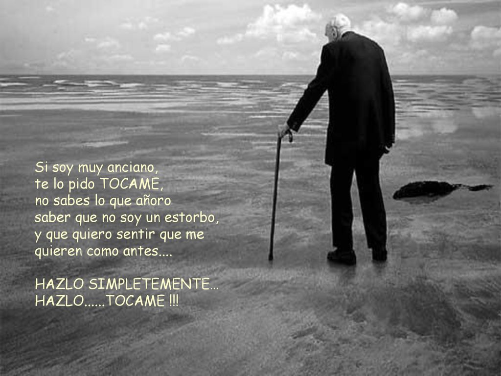 Si soy muy anciano, te lo pido TOCAME, no sabes lo que añoro. saber que no soy un estorbo, y que quiero sentir que me quieren como antes....