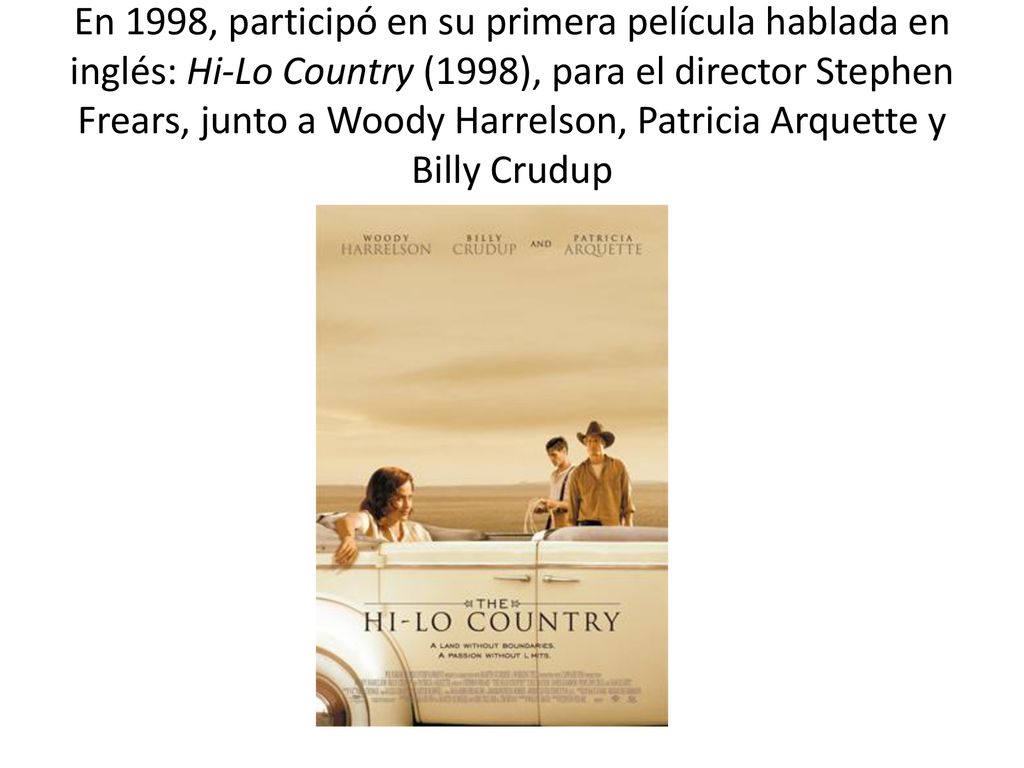 En 1998, participó en su primera película hablada en inglés: Hi-Lo Country (1998), para el director Stephen Frears, junto a Woody Harrelson, Patricia Arquette y Billy Crudup