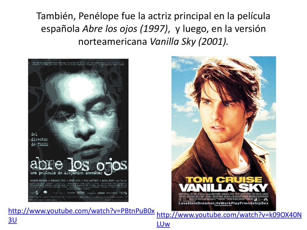 También, Penélope fue la actriz principal en la película española Abre los ojos (1997), y luego, en la versión norteamericana Vanilla Sky (2001).