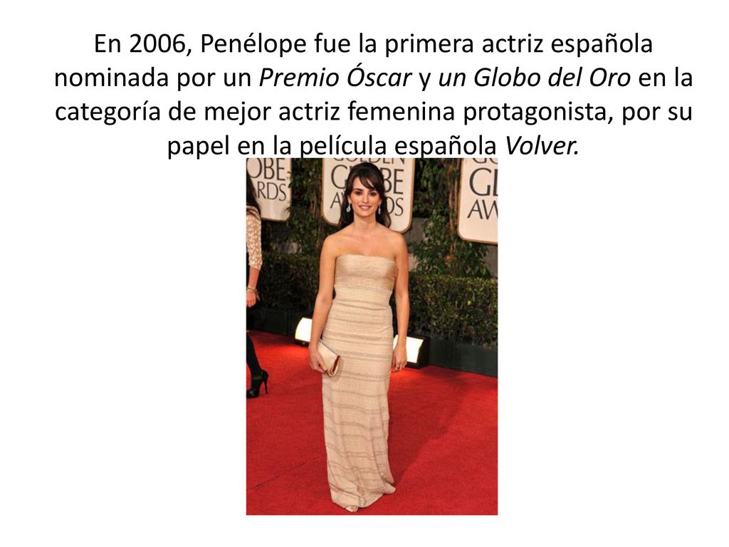 En 2006, Penélope fue la primera actriz española nominada por un Premio Óscar y un Globo del Oro en la categoría de mejor actriz femenina protagonista, por su papel en la película española Volver.