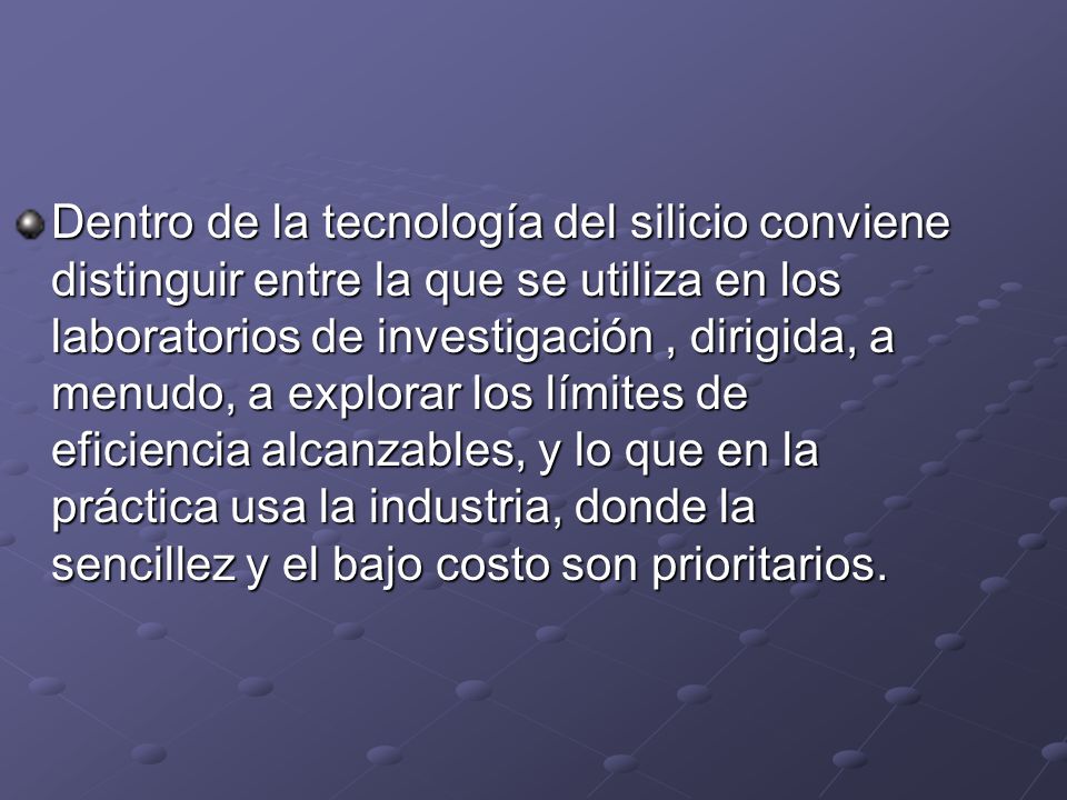 Dentro de la tecnología del silicio conviene distinguir entre la que se utiliza en los laboratorios de investigación , dirigida, a menudo, a explorar los límites de eficiencia alcanzables, y lo que en la práctica usa la industria, donde la sencillez y el bajo costo son prioritarios.