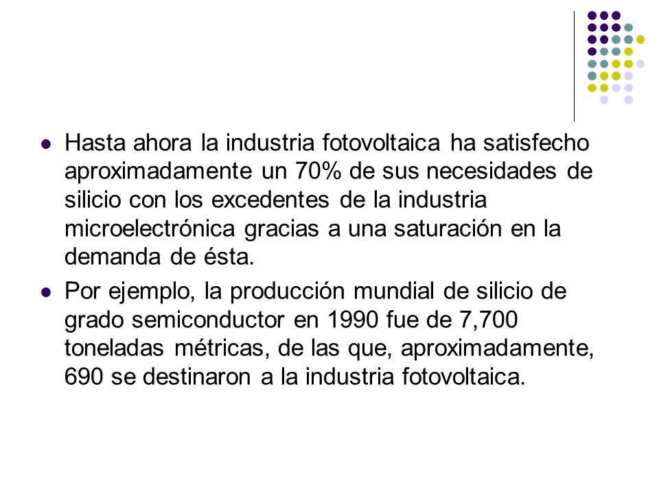 Hasta ahora la industria fotovoltaica ha satisfecho aproximadamente un 70% de sus necesidades de silicio con los excedentes de la industria microelectrónica gracias a una saturación en la demanda de ésta.