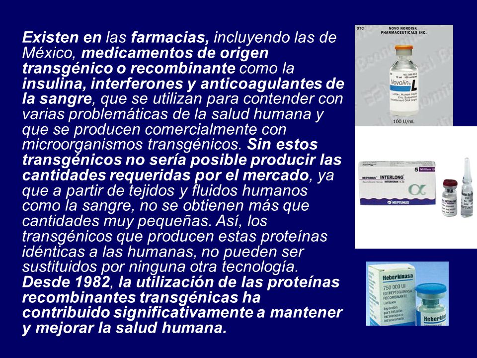 Existen en las farmacias, incluyendo las de México, medicamentos de origen transgénico o recombinante como la insulina, interferones y anticoagulantes de la sangre, que se utilizan para contender con varias problemáticas de la salud humana y que se producen comercialmente con microorganismos transgénicos.