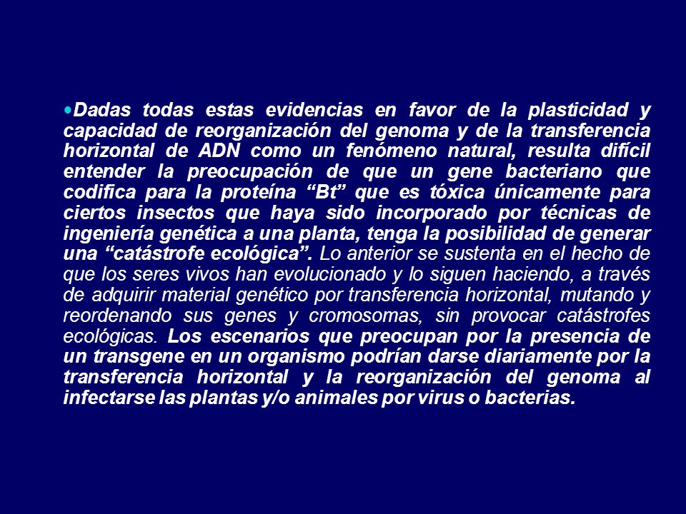 Dadas todas estas evidencias en favor de la plasticidad y capacidad de reorganización del genoma y de la transferencia horizontal de ADN como un fenómeno natural, resulta difícil entender la preocupación de que un gene bacteriano que codifica para la proteína Bt que es tóxica únicamente para ciertos insectos que haya sido incorporado por técnicas de ingeniería genética a una planta, tenga la posibilidad de generar una catástrofe ecológica .