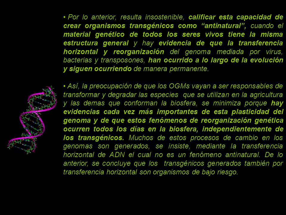 Por lo anterior, resulta insostenible, calificar esta capacidad de crear organismos transgénicos como antinatural , cuando el material genético de todos los seres vivos tiene la misma estructura general y hay evidencia de que la transferencia horizontal y reorganización del genoma mediada por virus, bacterias y transposones, han ocurrido a lo largo de la evolución y siguen ocurriendo de manera permanente.