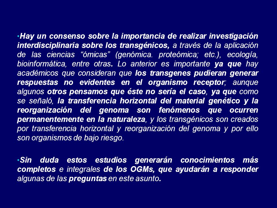 Hay un consenso sobre la importancia de realizar investigación interdisciplinaria sobre los transgénicos, a través de la aplicación de las ciencias ómicas (genómica. proteómica; etc.), ecología, bioinformática, entre otras. Lo anterior es importante ya que hay académicos que consideran que los transgenes pudieran generar respuestas no evidentes en el organismo receptor; aunque algunos otros pensamos que éste no sería el caso, ya que como se señaló, la transferencia horizontal del material genético y la reorganización del genoma son fenómenos que ocurren permanentemente en la naturaleza, y los transgénicos son creados por transferencia horizontal y reorganización del genoma y por ello son organismos de bajo riesgo.