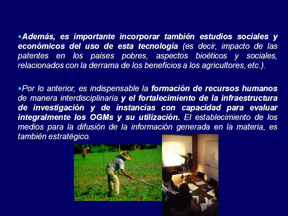 Además, es importante incorporar también estudios sociales y económicos del uso de esta tecnología (es decir, impacto de las patentes en los países pobres, aspectos bioéticos y sociales, relacionados con la derrama de los beneficios a los agricultores, etc.).