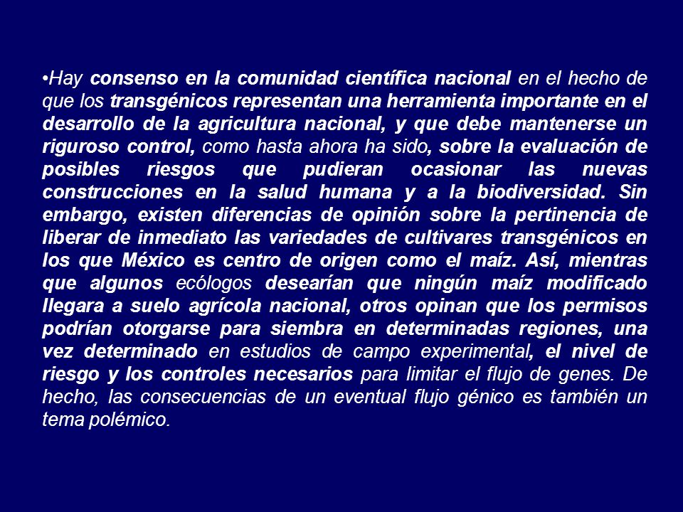 Hay consenso en la comunidad científica nacional en el hecho de que los transgénicos representan una herramienta importante en el desarrollo de la agricultura nacional, y que debe mantenerse un riguroso control, como hasta ahora ha sido, sobre la evaluación de posibles riesgos que pudieran ocasionar las nuevas construcciones en la salud humana y a la biodiversidad.