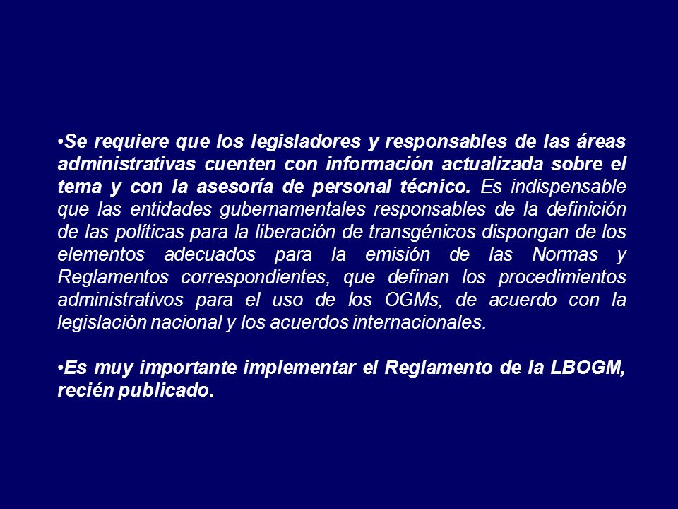 Se requiere que los legisladores y responsables de las áreas administrativas cuenten con información actualizada sobre el tema y con la asesoría de personal técnico. Es indispensable que las entidades gubernamentales responsables de la definición de las políticas para la liberación de transgénicos dispongan de los elementos adecuados para la emisión de las Normas y Reglamentos correspondientes, que definan los procedimientos administrativos para el uso de los OGMs, de acuerdo con la legislación nacional y los acuerdos internacionales.