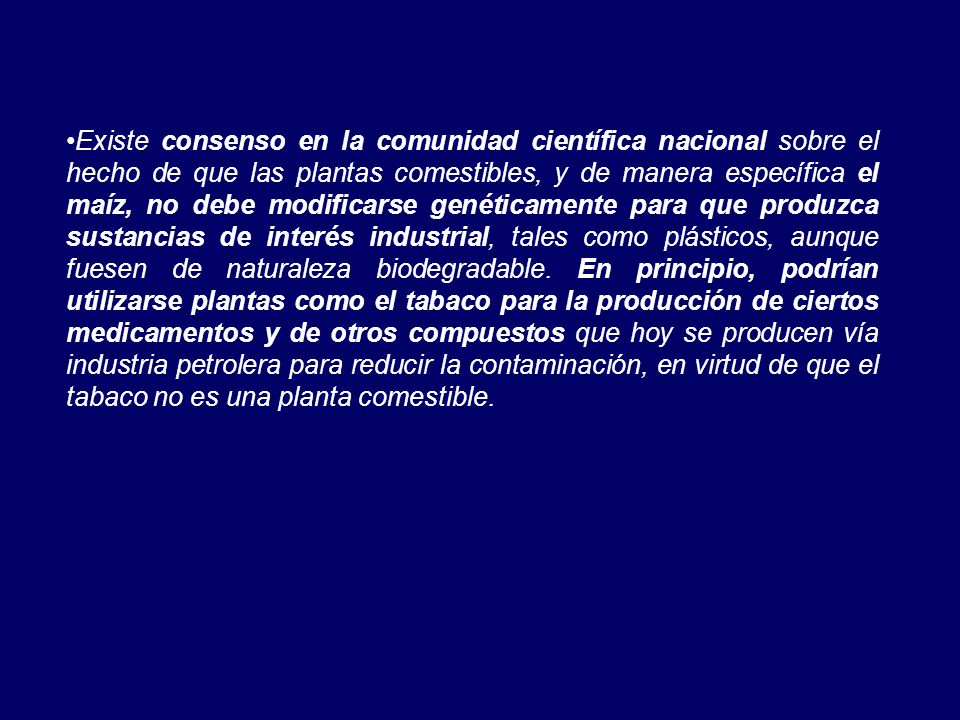 Existe consenso en la comunidad científica nacional sobre el hecho de que las plantas comestibles, y de manera específica el maíz, no debe modificarse genéticamente para que produzca sustancias de interés industrial, tales como plásticos, aunque fuesen de naturaleza biodegradable.