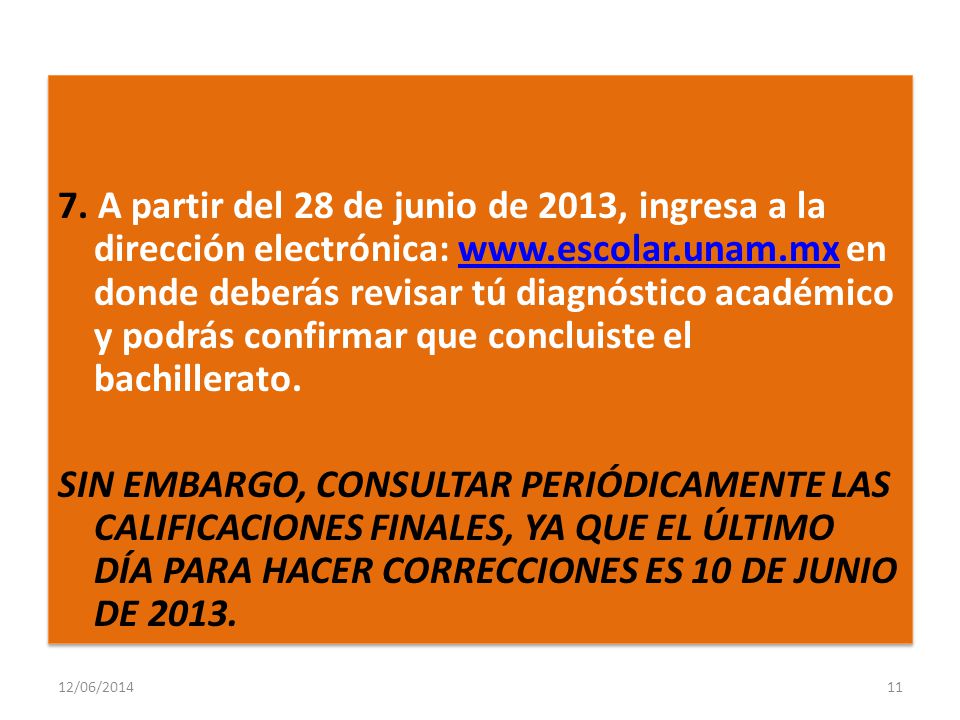 7. A partir del 28 de junio de 2013, ingresa a la dirección electrónica:   en donde deberás revisar tú diagnóstico académico y podrás confirmar que concluiste el bachillerato. SIN EMBARGO, CONSULTAR PERIÓDICAMENTE LAS CALIFICACIONES FINALES, YA QUE EL ÚLTIMO DÍA PARA HACER CORRECCIONES ES 10 DE JUNIO DE