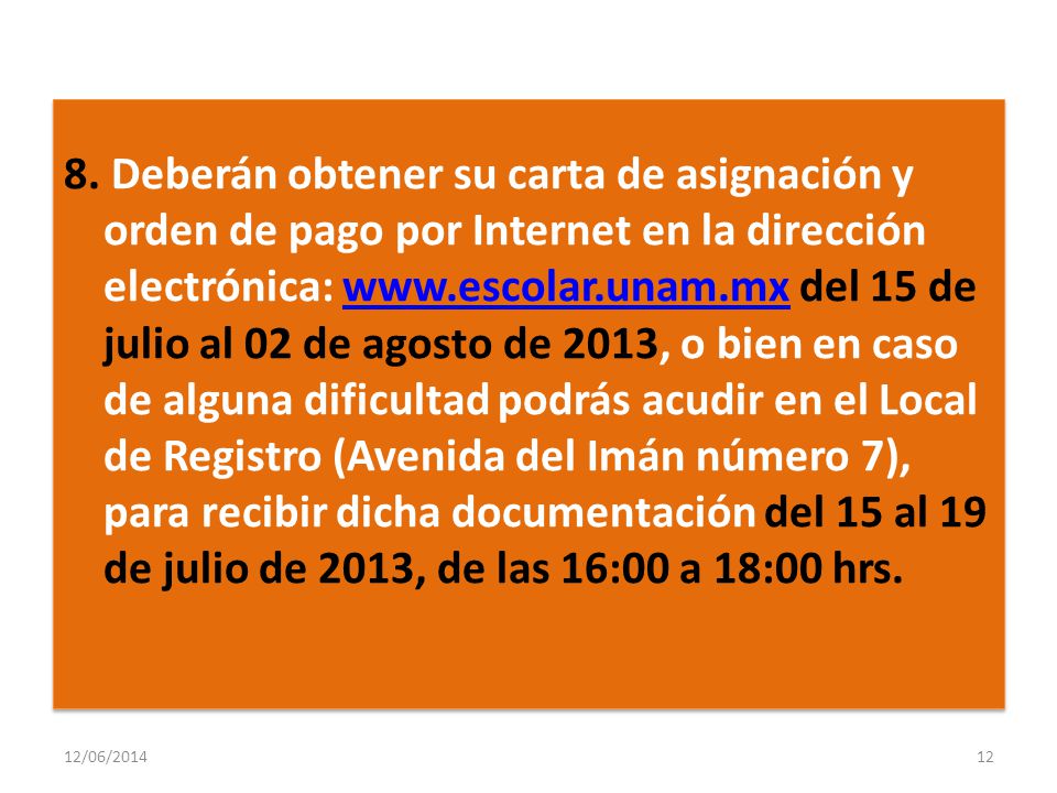 8. Deberán obtener su carta de asignación y orden de pago por Internet en la dirección electrónica:   del 15 de julio al 02 de agosto de 2013, o bien en caso de alguna dificultad podrás acudir en el Local de Registro (Avenida del Imán número 7), para recibir dicha documentación del 15 al 19 de julio de 2013, de las 16:00 a 18:00 hrs.