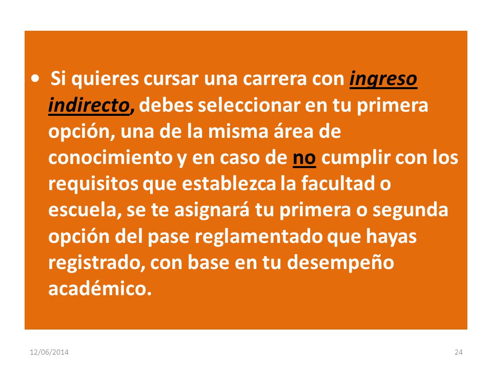 • Si quieres cursar una carrera con ingreso indirecto, debes seleccionar en tu primera opción, una de la misma área de conocimiento y en caso de no cumplir con los requisitos que establezca la facultad o escuela, se te asignará tu primera o segunda opción del pase reglamentado que hayas registrado, con base en tu desempeño académico.