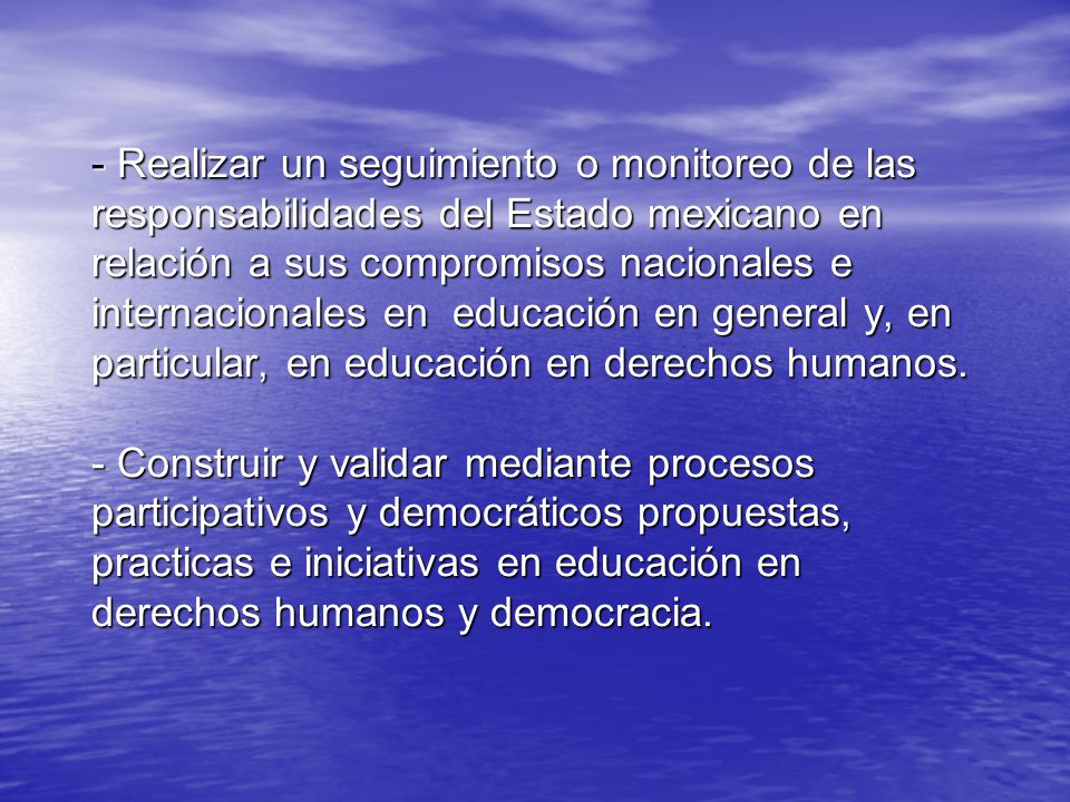 - Realizar un seguimiento o monitoreo de las responsabilidades del Estado mexicano en relación a sus compromisos nacionales e internacionales en educación en general y, en particular, en educación en derechos humanos.