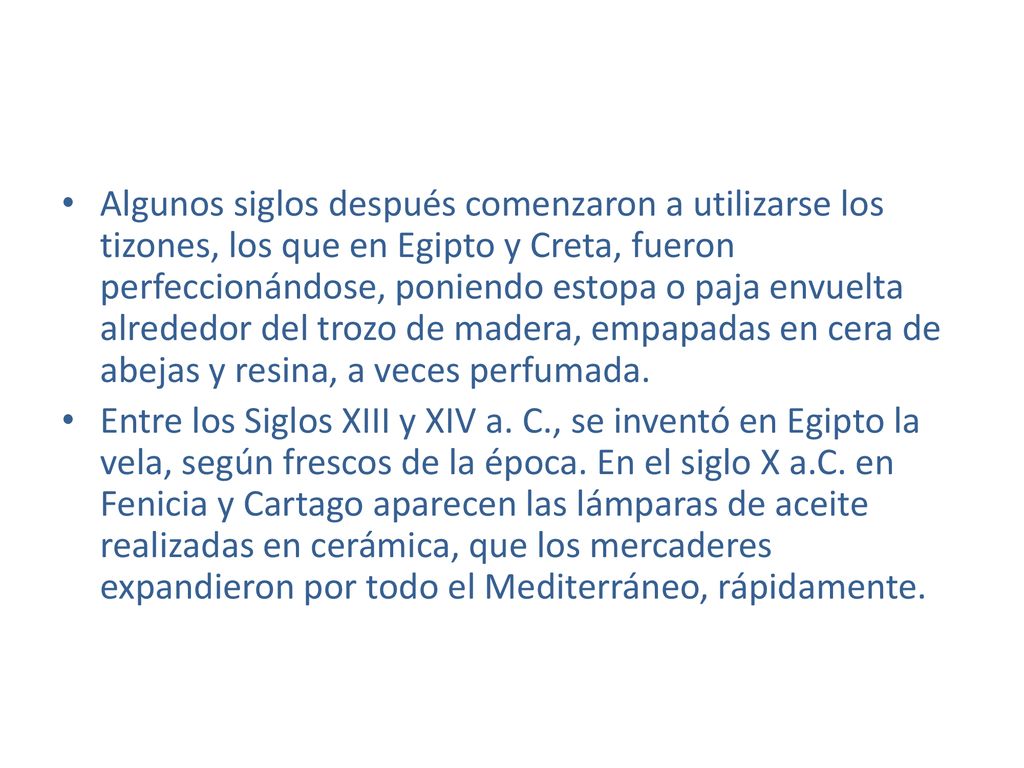 Algunos siglos después comenzaron a utilizarse los tizones, los que en Egipto y Creta, fueron perfeccionándose, poniendo estopa o paja envuelta alrededor del trozo de madera, empapadas en cera de abejas y resina, a veces perfumada.