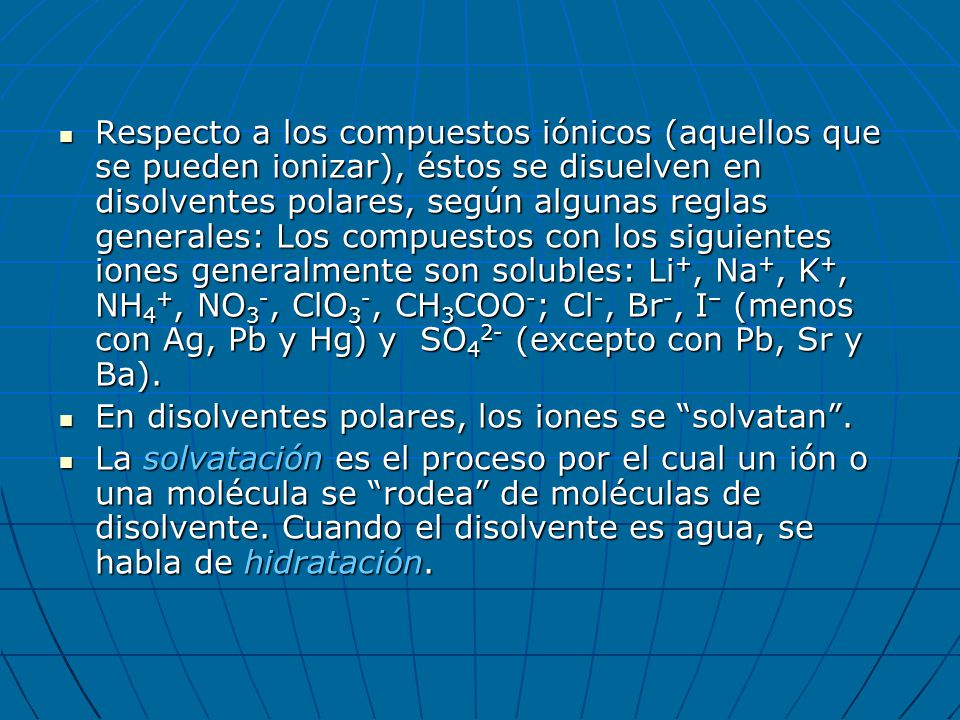Respecto a los compuestos iónicos (aquellos que se pueden ionizar), éstos se disuelven en disolventes polares, según algunas reglas generales: Los compuestos con los siguientes iones generalmente son solubles: Li+, Na+, K+, NH4+, NO3-, ClO3-, CH3COO-; Cl-, Br-, I– (menos con Ag, Pb y Hg) y SO42- (excepto con Pb, Sr y Ba).