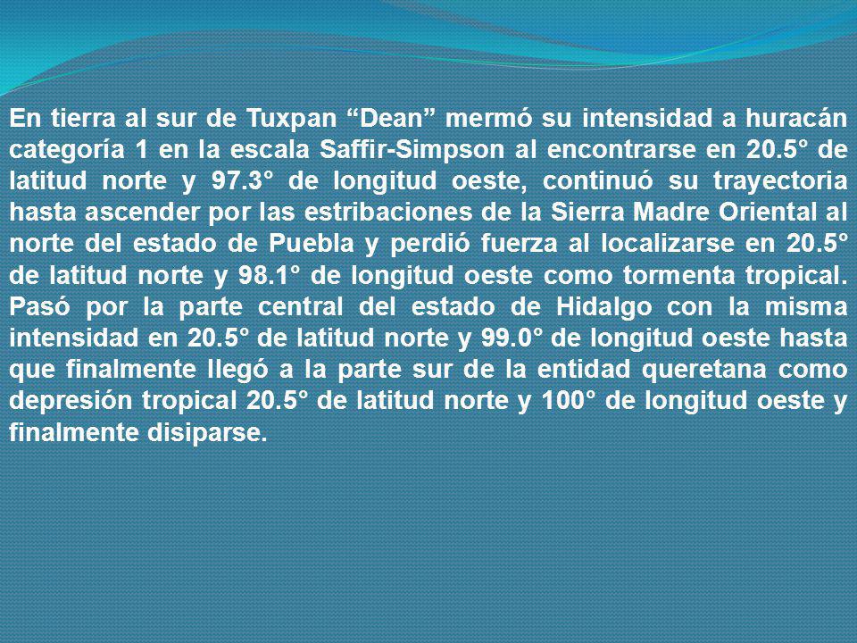 En tierra al sur de Tuxpan Dean mermó su intensidad a huracán categoría 1 en la escala Saffir-Simpson al encontrarse en 20.5° de latitud norte y 97.3° de longitud oeste, continuó su trayectoria hasta ascender por las estribaciones de la Sierra Madre Oriental al norte del estado de Puebla y perdió fuerza al localizarse en 20.5° de latitud norte y 98.1° de longitud oeste como tormenta tropical.