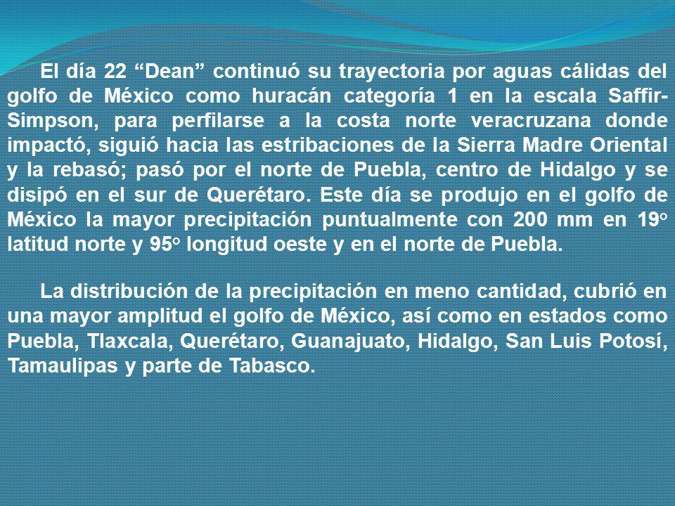 El día 22 Dean continuó su trayectoria por aguas cálidas del golfo de México como huracán categoría 1 en la escala Saffir-Simpson, para perfilarse a la costa norte veracruzana donde impactó, siguió hacia las estribaciones de la Sierra Madre Oriental y la rebasó; pasó por el norte de Puebla, centro de Hidalgo y se disipó en el sur de Querétaro. Este día se produjo en el golfo de México la mayor precipitación puntualmente con 200 mm en 19° latitud norte y 95° longitud oeste y en el norte de Puebla.