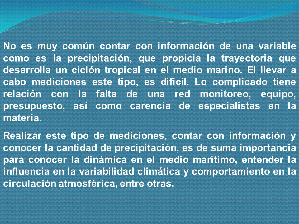 No es muy común contar con información de una variable como es la precipitación, que propicia la trayectoria que desarrolla un ciclón tropical en el medio marino. El llevar a cabo mediciones este tipo, es difícil. Lo complicado tiene relación con la falta de una red monitoreo, equipo, presupuesto, así como carencia de especialistas en la materia.