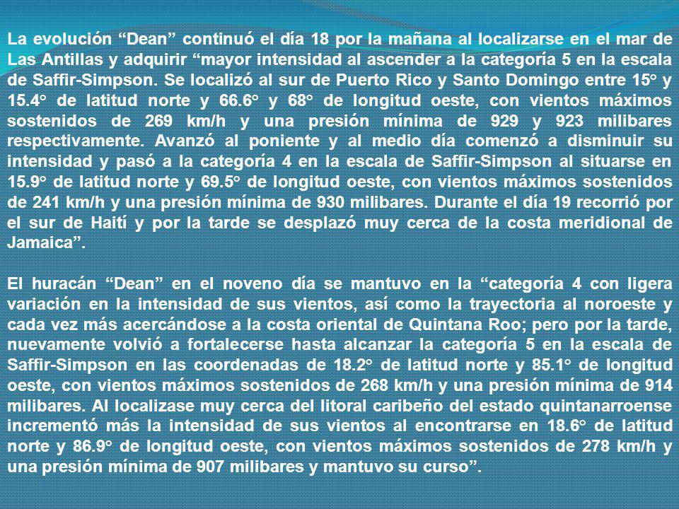La evolución Dean continuó el día 18 por la mañana al localizarse en el mar de Las Antillas y adquirir mayor intensidad al ascender a la categoría 5 en la escala de Saffir-Simpson. Se localizó al sur de Puerto Rico y Santo Domingo entre 15° y 15.4° de latitud norte y 66.6° y 68° de longitud oeste, con vientos máximos sostenidos de 269 km/h y una presión mínima de 929 y 923 milibares respectivamente. Avanzó al poniente y al medio día comenzó a disminuir su intensidad y pasó a la categoría 4 en la escala de Saffir-Simpson al situarse en 15.9° de latitud norte y 69.5° de longitud oeste, con vientos máximos sostenidos de 241 km/h y una presión mínima de 930 milibares. Durante el día 19 recorrió por el sur de Haití y por la tarde se desplazó muy cerca de la costa meridional de Jamaica .