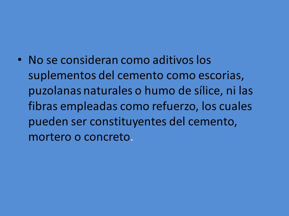 No se consideran como aditivos los suplementos del cemento como escorias, puzolanas naturales o humo de sílice, ni las fibras empleadas como refuerzo, los cuales pueden ser constituyentes del cemento, mortero o concreto.