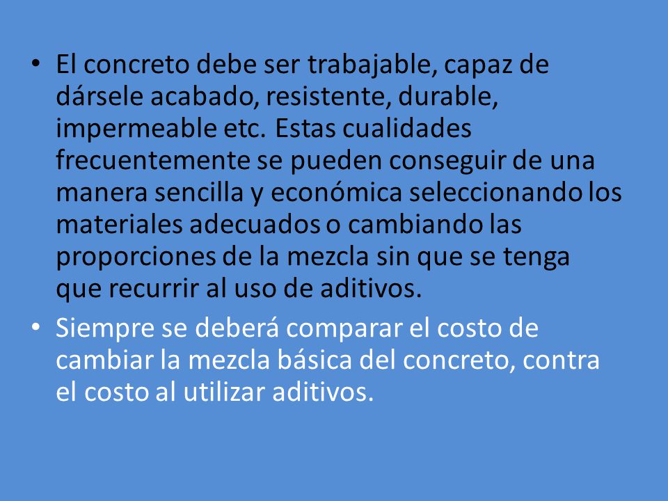 El concreto debe ser trabajable, capaz de dársele acabado, resistente, durable, impermeable etc. Estas cualidades frecuentemente se pueden conseguir de una manera sencilla y económica seleccionando los materiales adecuados o cambiando las proporciones de la mezcla sin que se tenga que recurrir al uso de aditivos.