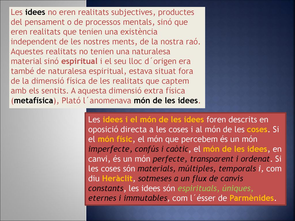Les idees no eren realitats subjectives, productes del pensament o de processos mentals, sinó que eren realitats que tenien una existència independent de les nostres ments, de la nostra raó. Aquestes realitats no tenien una naturalesa material sinó espiritual i el seu lloc d´origen era també de naturalesa espiritual, estava situat fora de la dimensió física de les realitats que captem amb els sentits. A aquesta dimensió extra física (metafísica), Plató l´anomenava món de les idees.
