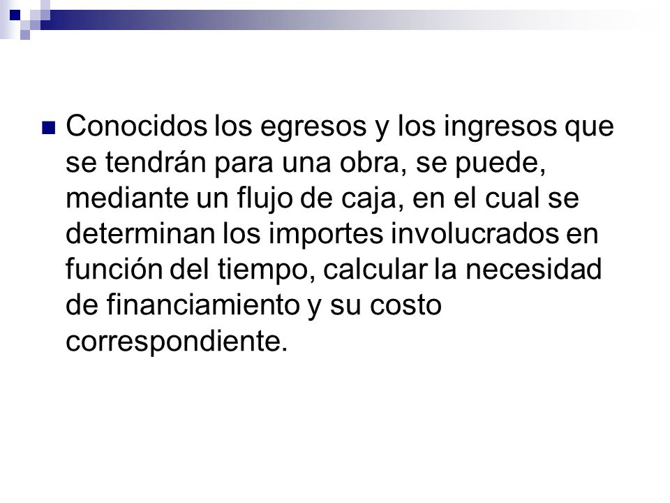 Conocidos los egresos y los ingresos que se tendrán para una obra, se puede, mediante un flujo de caja, en el cual se determinan los importes involucrados en función del tiempo, calcular la necesidad de financiamiento y su costo correspondiente.