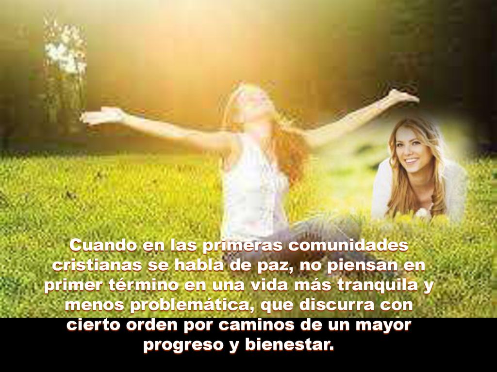 Cuando en las primeras comunidades cristianas se habla de paz, no piensan en primer término en una vida más tranquila y menos problemática, que discurra con cierto orden por caminos de un mayor progreso y bienestar.
