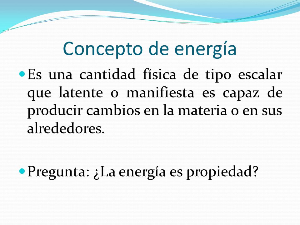 Concepto de energía Es una cantidad física de tipo escalar que latente o manifiesta es capaz de producir cambios en la materia o en sus alrededores.