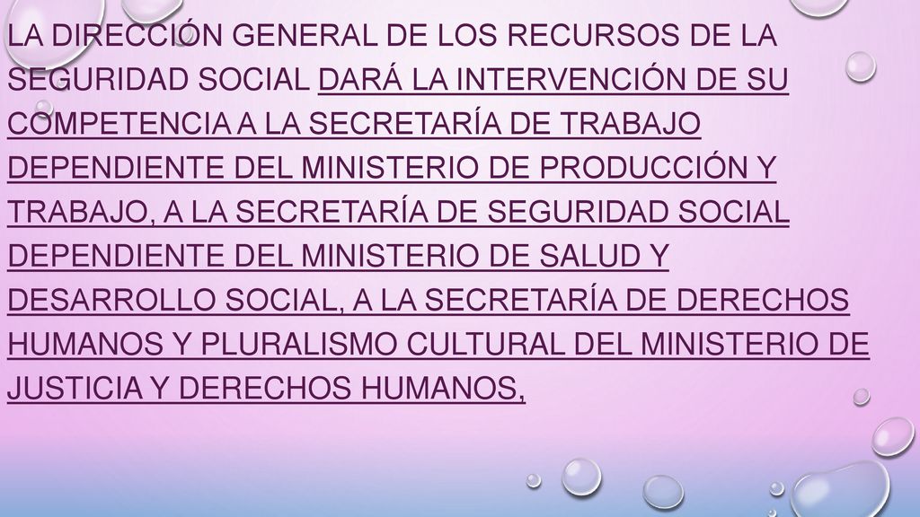 La Dirección General de los Recursos de la Seguridad Social dará la intervención de su competencia a la Secretaría de Trabajo dependiente del Ministerio de Producción y Trabajo, a la Secretaría de Seguridad Social dependiente del Ministerio de Salud y Desarrollo Social, a la Secretaría de Derechos Humanos y Pluralismo Cultural del Ministerio de Justicia y Derechos Humanos,