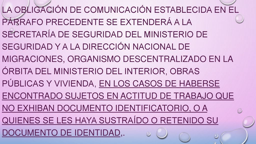 La obligación de comunicación establecida en el párrafo precedente se extenderá a la Secretaría de Seguridad del Ministerio de Seguridad y a la Dirección Nacional de Migraciones, organismo descentralizado en la órbita del Ministerio del Interior, Obras Públicas y Vivienda, en los casos de haberse encontrado sujetos en actitud de trabajo que no exhiban documento identificatorio, o a quienes se les haya sustraído o retenido su documento de identidad,.