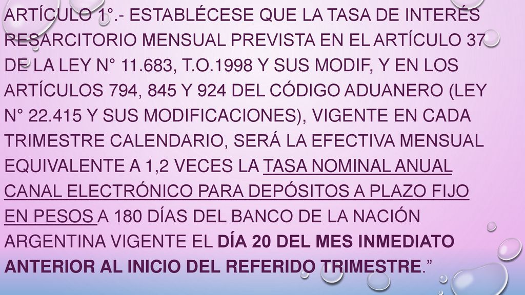 ARTÍCULO 1°.- Establécese que la tasa de interés resarcitorio mensual prevista en el artículo 37 de la Ley N° , t.O.1998 y sus modif, y en los artículos 794, 845 y 924 del Código Aduanero (Ley N° y sus modificaciones), vigente en cada trimestre calendario, será la efectiva mensual equivalente a 1,2 veces la tasa nominal anual canal electrónico para depósitos a plazo fijo en pesos a 180 días del Banco de la Nación Argentina vigente el día 20 del mes inmediato anterior al inicio del referido trimestre.