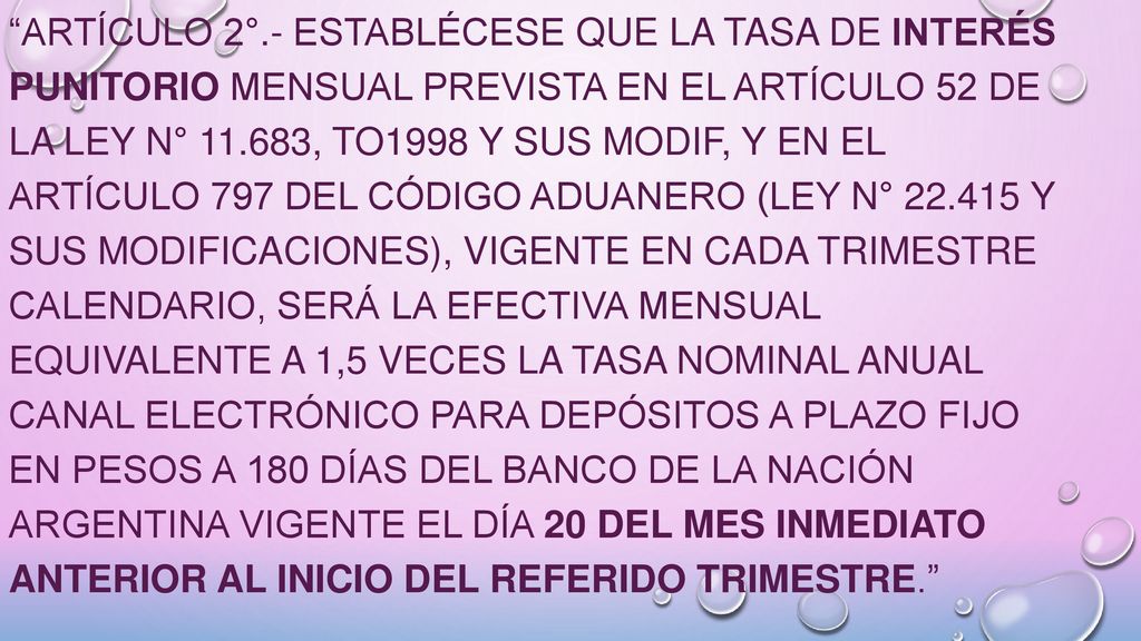 ARTÍCULO 2°.- Establécese que la tasa de interés punitorio mensual prevista en el artículo 52 de la Ley N° , tO1998 y sus modif, y en el artículo 797 del Código Aduanero (Ley N° y sus modificaciones), vigente en cada trimestre calendario, será la efectiva mensual equivalente a 1,5 veces la tasa nominal anual canal electrónico para depósitos a plazo fijo en pesos a 180 días del Banco de la Nación Argentina vigente el día 20 del mes inmediato anterior al inicio del referido trimestre.