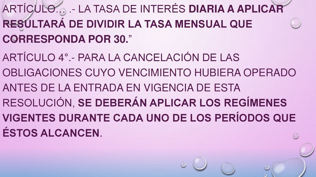 ARTÍCULO… .- La tasa de interés diaria a aplicar resultará de dividir la tasa mensual que corresponda por 30. ARTÍCULO 4°.- Para la cancelación de las obligaciones cuyo vencimiento hubiera operado antes de la entrada en vigencia de esta resolución, se deberán aplicar los regímenes vigentes durante cada uno de los períodos que éstos alcancen.