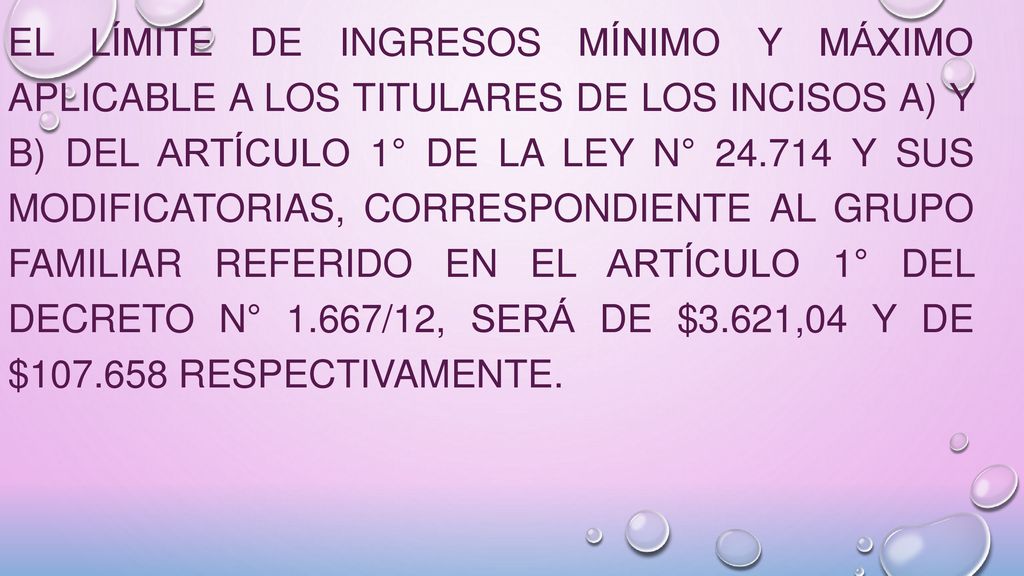 El límite de ingresos mínimo y máximo aplicable a los titulares de los incisos a) y b) del artículo 1° de la Ley N° y sus modificatorias, correspondiente al grupo familiar referido en el artículo 1° del Decreto N° 1.667/12, será de $3.621,04 y DE $ respectivamente.