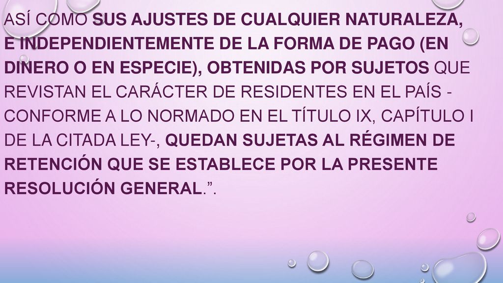 así como sus ajustes de cualquier naturaleza, e independientemente de la forma de pago (en dinero o en especie), obtenidas por sujetos que revistan el carácter de residentes en el país - conforme a lo normado en el Título IX, Capítulo I de la citada ley-, quedan sujetas al régimen de retención que se establece por la presente resolución general. .