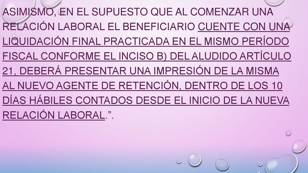 Asimismo, en el supuesto que al comenzar una relación laboral el beneficiario cuente con una liquidación final practicada en el mismo período fiscal conforme el inciso b) del aludido Artículo 21, deberá presentar una impresión de la misma al nuevo agente de retención, dentro de los 10 días hábiles contados desde el inicio de la nueva relación laboral. .