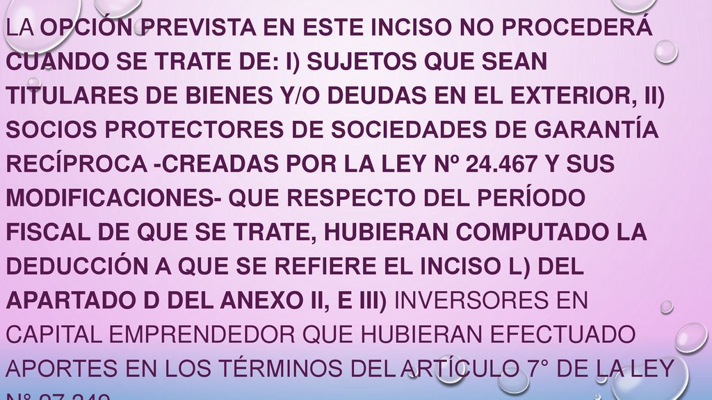 La opción prevista en este inciso no procederá cuando se trate de: i) sujetos que sean titulares de bienes y/o deudas en el exterior, ii) socios protectores de Sociedades de Garantía Recíproca -creadas por la Ley Nº y sus modificaciones- que respecto del período fiscal de que se trate, hubieran computado la deducción a que se refiere el inciso l) del Apartado D del Anexo II, e iii) inversores en capital emprendedor que hubieran efectuado aportes en los términos del Artículo 7° de la Ley N°