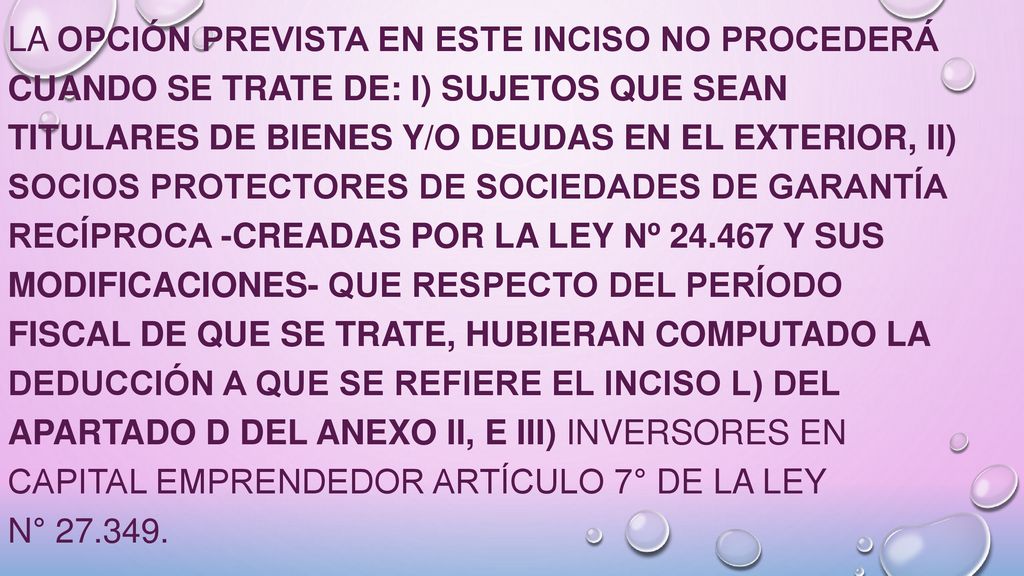 La opción prevista en este inciso no procederá cuando se trate de: i) sujetos que sean titulares de bienes y/o deudas en el exterior, ii) socios protectores de Sociedades de Garantía Recíproca -creadas por la Ley Nº y sus modificaciones- que respecto del período fiscal de que se trate, hubieran computado la deducción a que se refiere el inciso l) del Apartado D del Anexo II, e iii) inversores en capital emprendedor Artículo 7° de la Ley N°