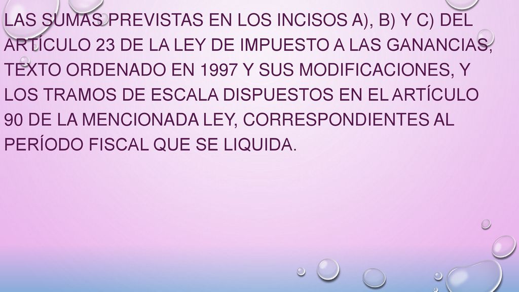 las sumas previstas en los incisos a), b) y c) del Artículo 23 de la Ley de Impuesto a las Ganancias, texto ordenado en 1997 y sus modificaciones, y los tramos de escala dispuestos en el Artículo 90 de la mencionada ley, correspondientes al período fiscal que se liquida.