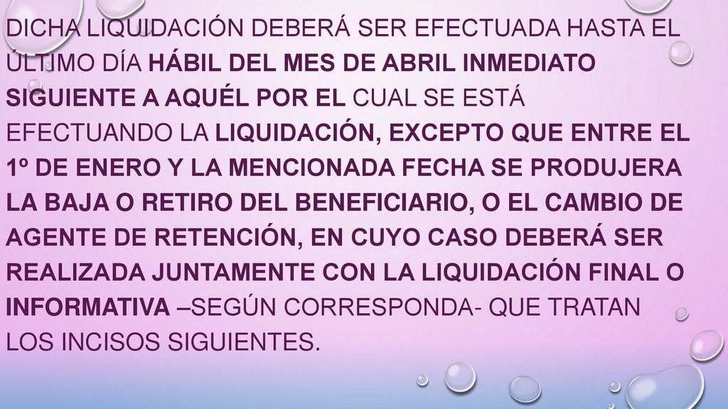 Dicha liquidación deberá ser efectuada hasta el último día hábil del mes de abril inmediato siguiente a aquél por el cual se está efectuando la liquidación, excepto que entre el 1º de enero y la mencionada fecha se produjera la baja o retiro del beneficiario, o el cambio de agente de retención, en cuyo caso deberá ser realizada juntamente con la liquidación final o informativa –según corresponda- que tratan los incisos siguientes.