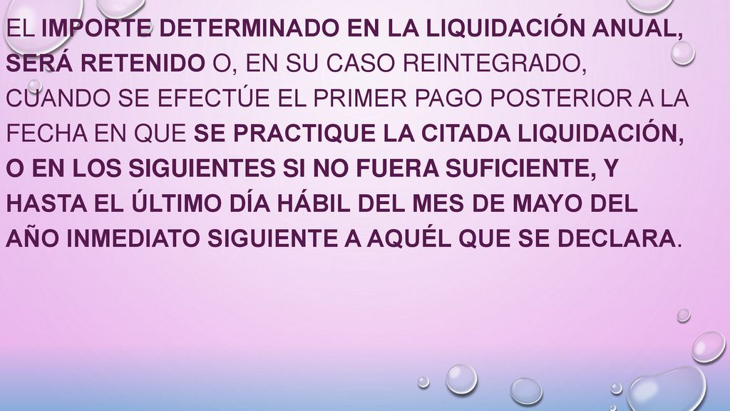 El importe determinado en la liquidación anual, será retenido o, en su caso reintegrado, cuando se efectúe el primer pago posterior a la fecha en que se practique la citada liquidación, o en los siguientes si no fuera suficiente, y hasta el último día hábil del mes de mayo del año inmediato siguiente a aquél que se declara.
