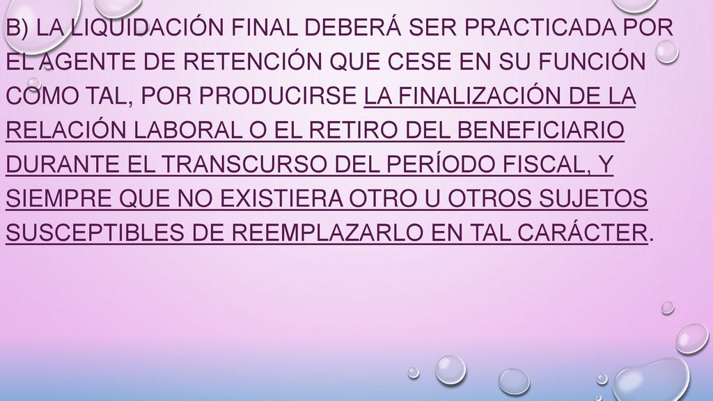 b) La liquidación final deberá ser practicada por el agente de retención que cese en su función como tal, por producirse la finalización de la relación laboral o el retiro del beneficiario durante el transcurso del período fiscal, y siempre que no existiera otro u otros sujetos susceptibles de reemplazarlo en tal carácter.