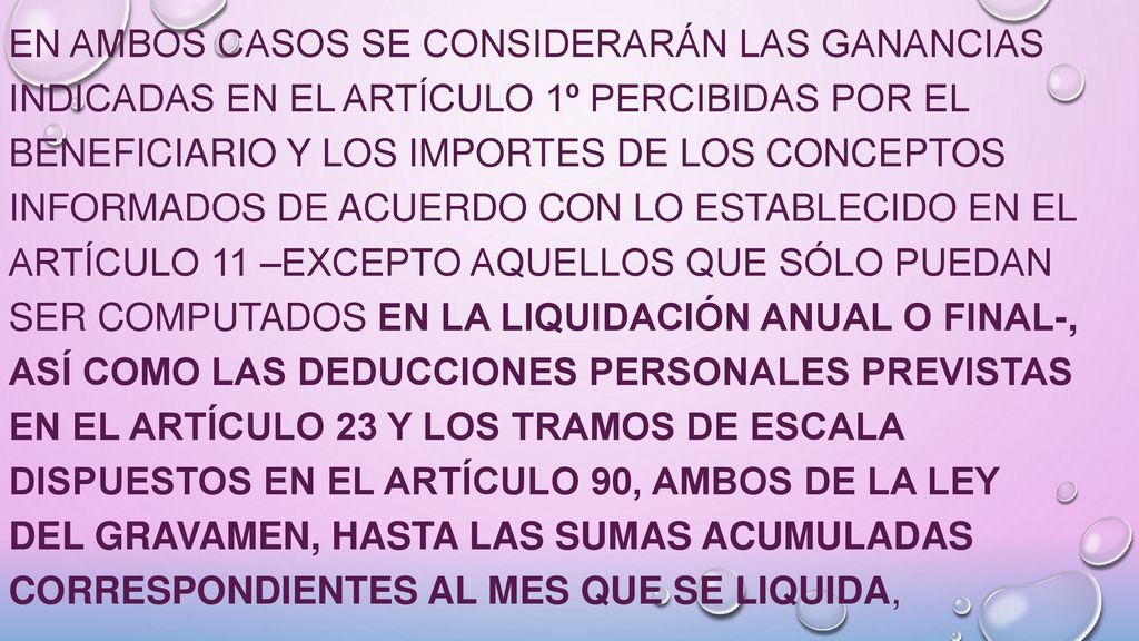 En ambos casos se considerarán las ganancias indicadas en el Artículo 1º percibidas por el beneficiario y los importes de los conceptos informados de acuerdo con lo establecido en el Artículo 11 –excepto aquellos que sólo puedan ser computados en la liquidación anual o final-, así como las deducciones personales previstas en el Artículo 23 y los tramos de escala dispuestos en el Artículo 90, ambos de la ley del gravamen, hasta las sumas acumuladas correspondientes al mes que se liquida,