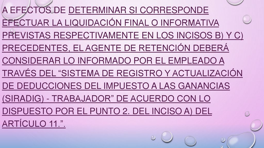 A efectos de determinar si corresponde efectuar la liquidación final o informativa previstas respectivamente en los incisos b) y c) precedentes, el agente de retención deberá considerar lo informado por el empleado a través del Sistema de Registro y Actualización de Deducciones del Impuesto a las Ganancias (SiRADIG) - TRABAJADOR de acuerdo con lo dispuesto por el punto 2.