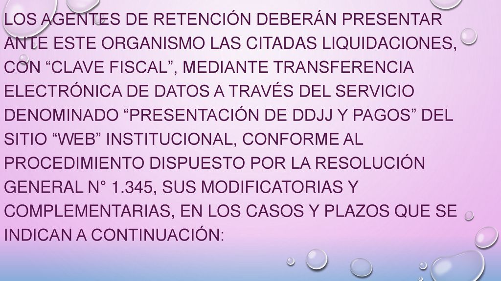 Los agentes de retención deberán presentar ante este Organismo las citadas liquidaciones, con Clave Fiscal , mediante transferencia electrónica de datos a través del servicio denominado Presentación de DDJJ y Pagos del sitio web institucional, conforme al procedimiento dispuesto por la Resolución General N° 1.345, sus modificatorias y complementarias, en los casos y plazos que se indican a continuación: